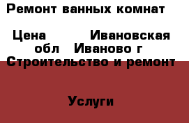 Ремонт ванных комнат. › Цена ­ 350 - Ивановская обл., Иваново г. Строительство и ремонт » Услуги   . Ивановская обл.,Иваново г.